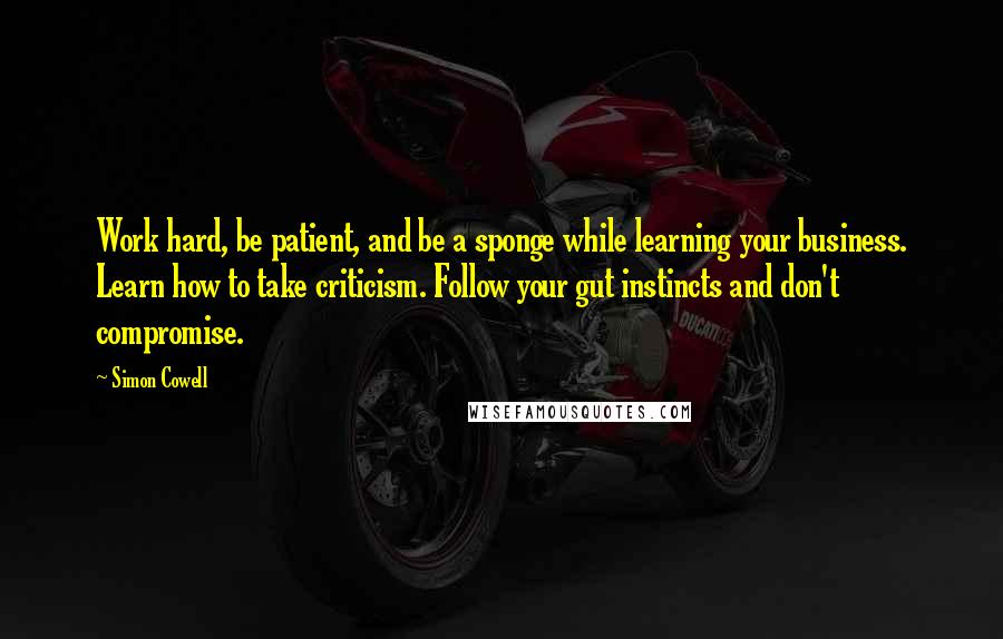 Simon Cowell Quotes: Work hard, be patient, and be a sponge while learning your business. Learn how to take criticism. Follow your gut instincts and don't compromise.