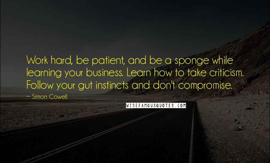 Simon Cowell Quotes: Work hard, be patient, and be a sponge while learning your business. Learn how to take criticism. Follow your gut instincts and don't compromise.