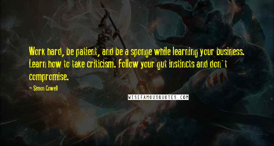 Simon Cowell Quotes: Work hard, be patient, and be a sponge while learning your business. Learn how to take criticism. Follow your gut instincts and don't compromise.