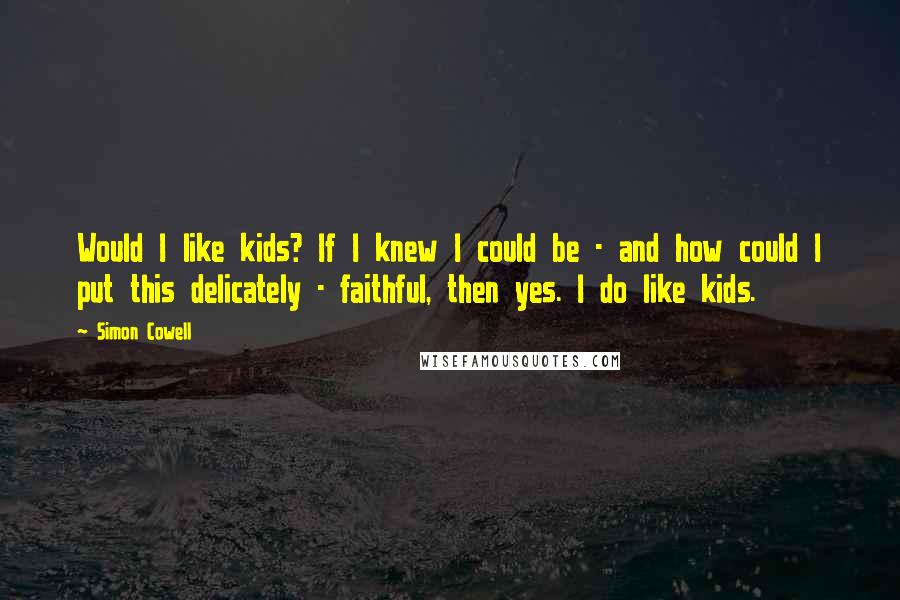 Simon Cowell Quotes: Would I like kids? If I knew I could be - and how could I put this delicately - faithful, then yes. I do like kids.