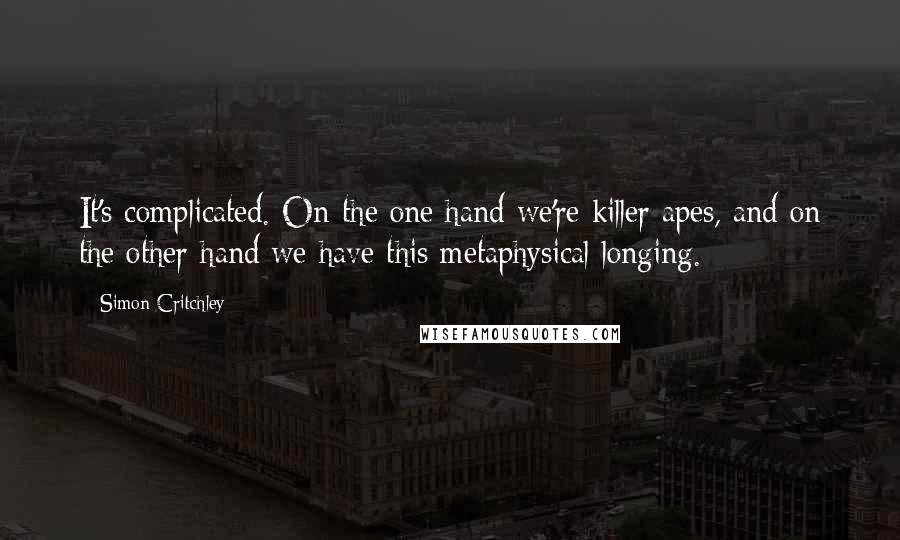 Simon Critchley Quotes: It's complicated. On the one hand we're killer apes, and on the other hand we have this metaphysical longing.