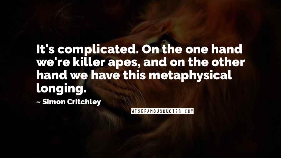 Simon Critchley Quotes: It's complicated. On the one hand we're killer apes, and on the other hand we have this metaphysical longing.