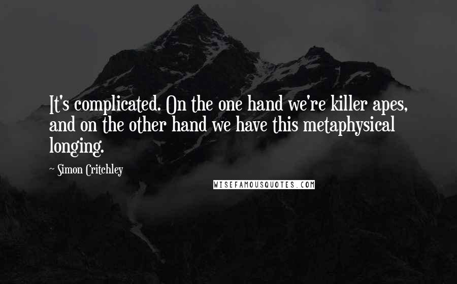 Simon Critchley Quotes: It's complicated. On the one hand we're killer apes, and on the other hand we have this metaphysical longing.