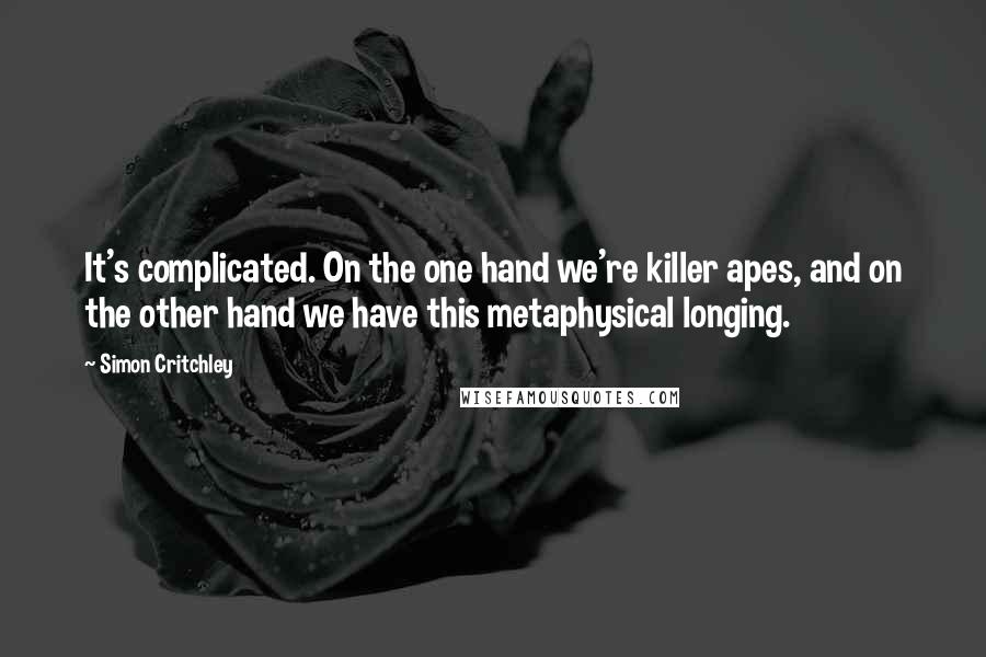 Simon Critchley Quotes: It's complicated. On the one hand we're killer apes, and on the other hand we have this metaphysical longing.