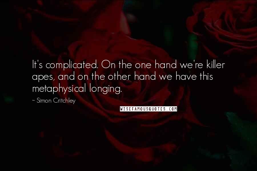 Simon Critchley Quotes: It's complicated. On the one hand we're killer apes, and on the other hand we have this metaphysical longing.