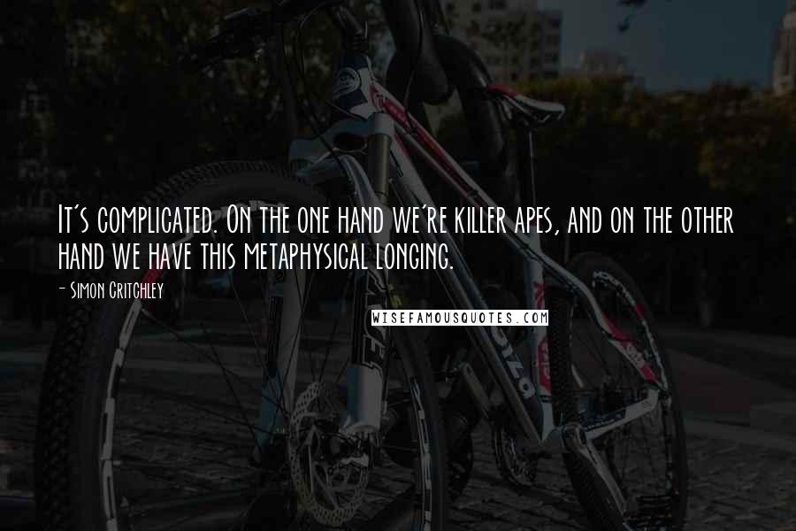 Simon Critchley Quotes: It's complicated. On the one hand we're killer apes, and on the other hand we have this metaphysical longing.