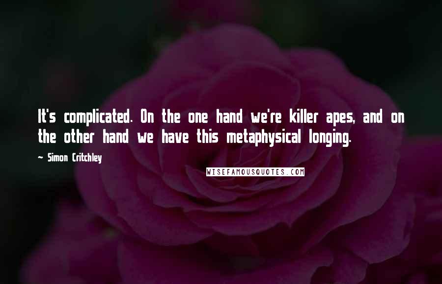 Simon Critchley Quotes: It's complicated. On the one hand we're killer apes, and on the other hand we have this metaphysical longing.