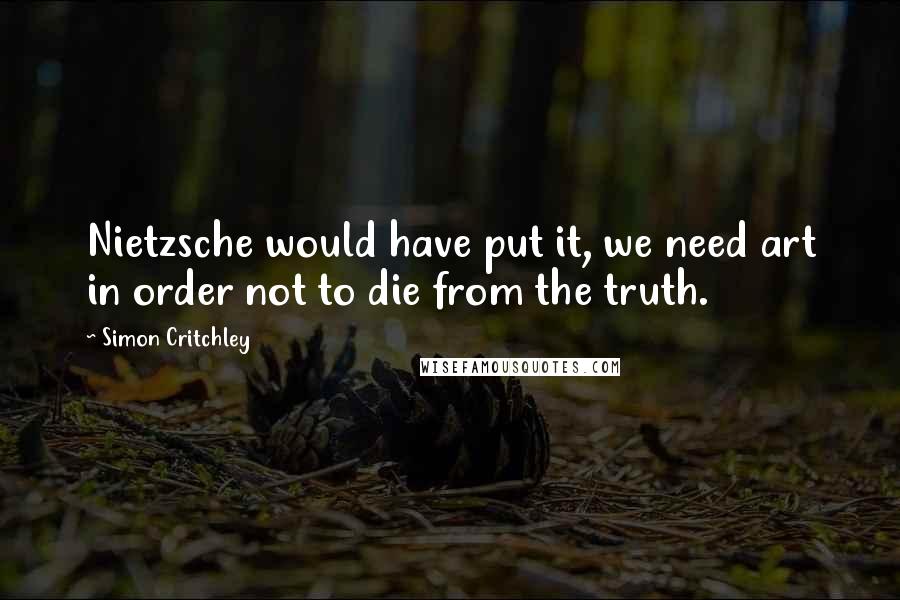 Simon Critchley Quotes: Nietzsche would have put it, we need art in order not to die from the truth.