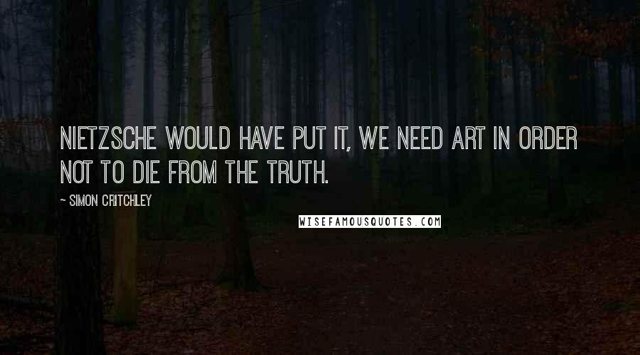 Simon Critchley Quotes: Nietzsche would have put it, we need art in order not to die from the truth.