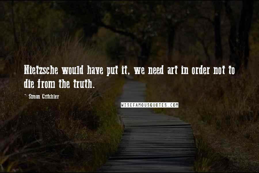 Simon Critchley Quotes: Nietzsche would have put it, we need art in order not to die from the truth.