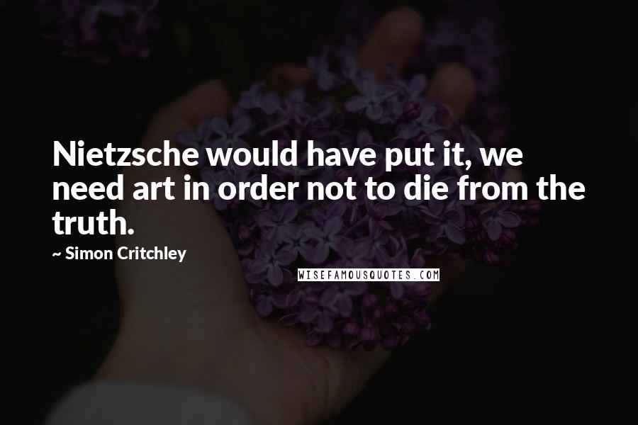 Simon Critchley Quotes: Nietzsche would have put it, we need art in order not to die from the truth.