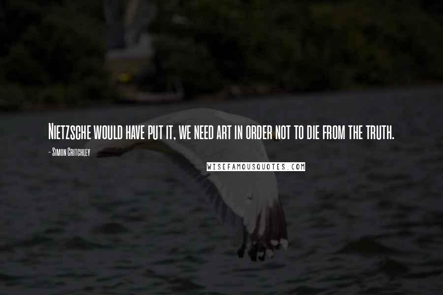 Simon Critchley Quotes: Nietzsche would have put it, we need art in order not to die from the truth.