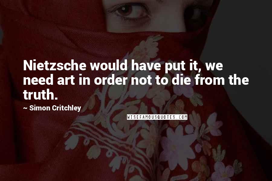 Simon Critchley Quotes: Nietzsche would have put it, we need art in order not to die from the truth.