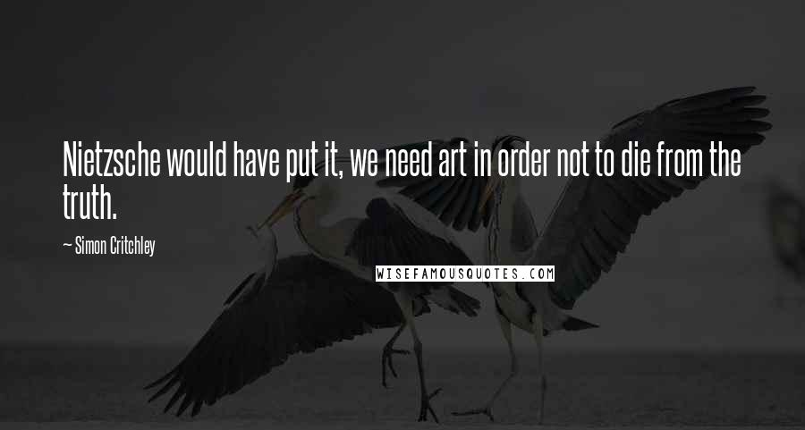 Simon Critchley Quotes: Nietzsche would have put it, we need art in order not to die from the truth.