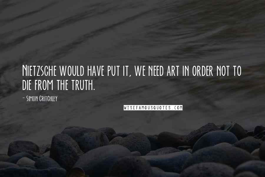 Simon Critchley Quotes: Nietzsche would have put it, we need art in order not to die from the truth.