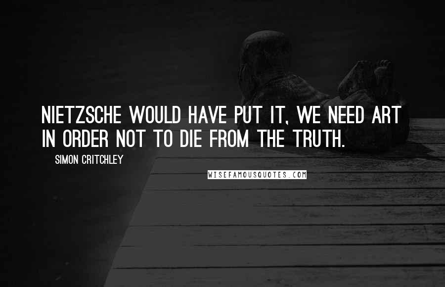 Simon Critchley Quotes: Nietzsche would have put it, we need art in order not to die from the truth.