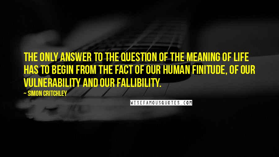 Simon Critchley Quotes: The only answer to the question of the meaning of life has to begin from the fact of our human finitude, of our vulnerability and our fallibility.