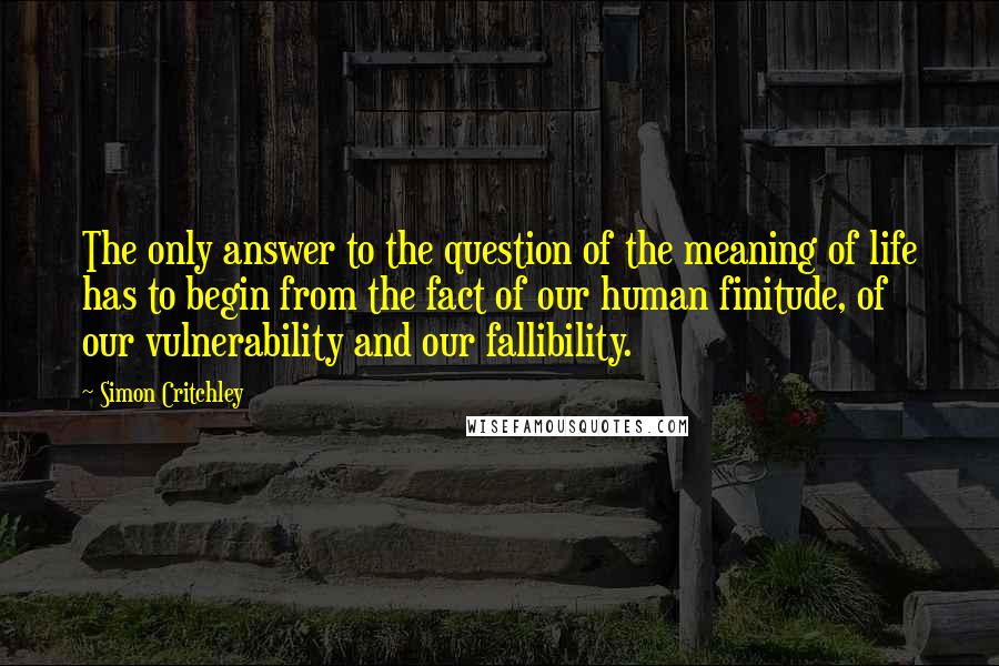 Simon Critchley Quotes: The only answer to the question of the meaning of life has to begin from the fact of our human finitude, of our vulnerability and our fallibility.