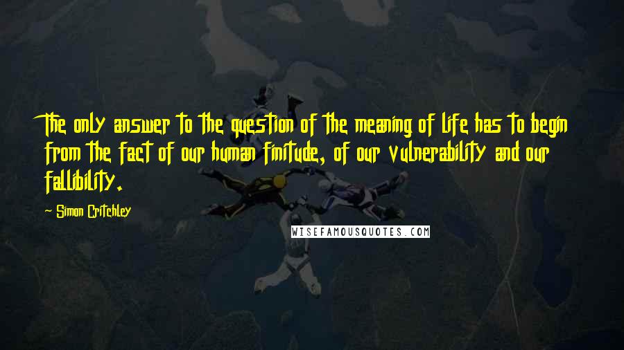 Simon Critchley Quotes: The only answer to the question of the meaning of life has to begin from the fact of our human finitude, of our vulnerability and our fallibility.