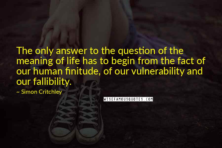 Simon Critchley Quotes: The only answer to the question of the meaning of life has to begin from the fact of our human finitude, of our vulnerability and our fallibility.