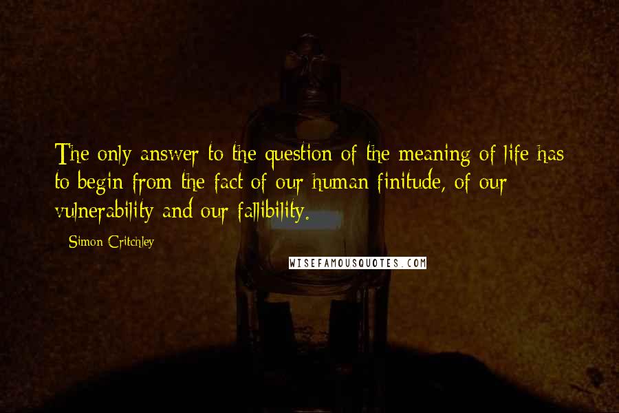 Simon Critchley Quotes: The only answer to the question of the meaning of life has to begin from the fact of our human finitude, of our vulnerability and our fallibility.