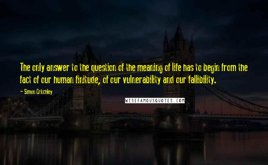 Simon Critchley Quotes: The only answer to the question of the meaning of life has to begin from the fact of our human finitude, of our vulnerability and our fallibility.