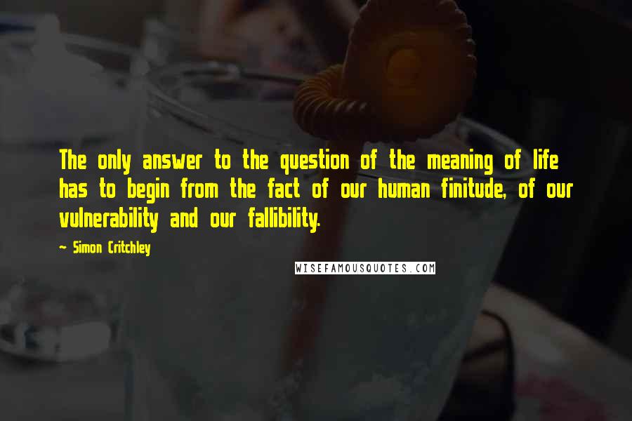 Simon Critchley Quotes: The only answer to the question of the meaning of life has to begin from the fact of our human finitude, of our vulnerability and our fallibility.