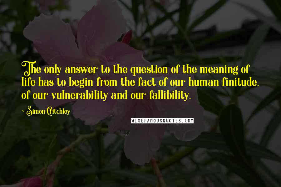 Simon Critchley Quotes: The only answer to the question of the meaning of life has to begin from the fact of our human finitude, of our vulnerability and our fallibility.