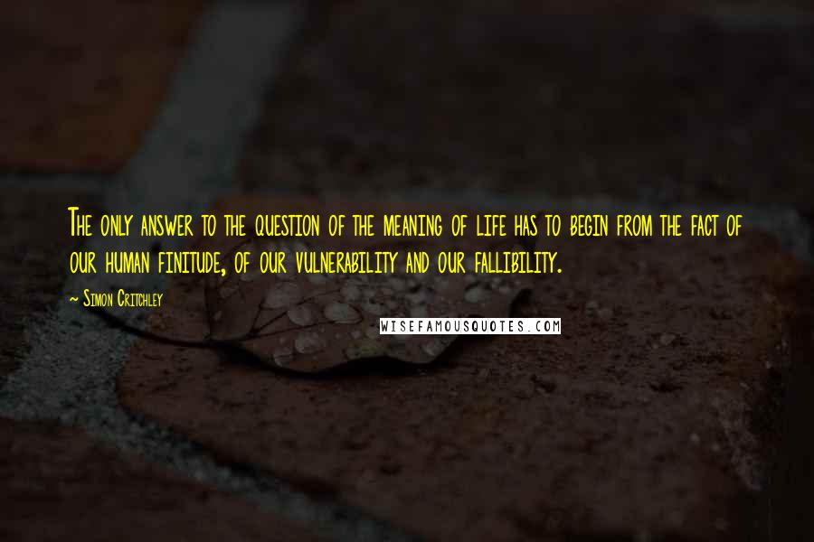 Simon Critchley Quotes: The only answer to the question of the meaning of life has to begin from the fact of our human finitude, of our vulnerability and our fallibility.