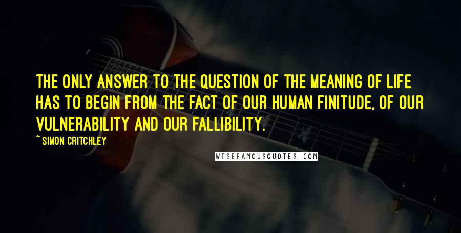 Simon Critchley Quotes: The only answer to the question of the meaning of life has to begin from the fact of our human finitude, of our vulnerability and our fallibility.