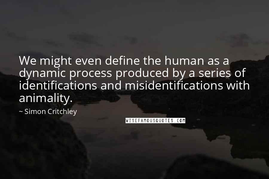 Simon Critchley Quotes: We might even define the human as a dynamic process produced by a series of identifications and misidentifications with animality.