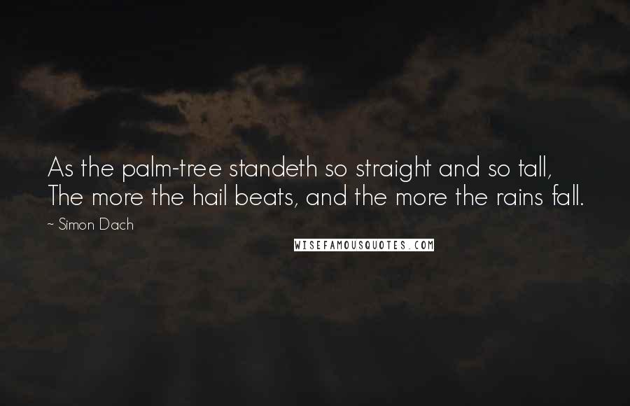 Simon Dach Quotes: As the palm-tree standeth so straight and so tall, The more the hail beats, and the more the rains fall.