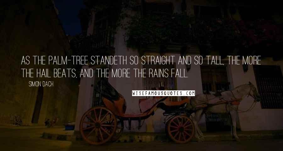 Simon Dach Quotes: As the palm-tree standeth so straight and so tall, The more the hail beats, and the more the rains fall.