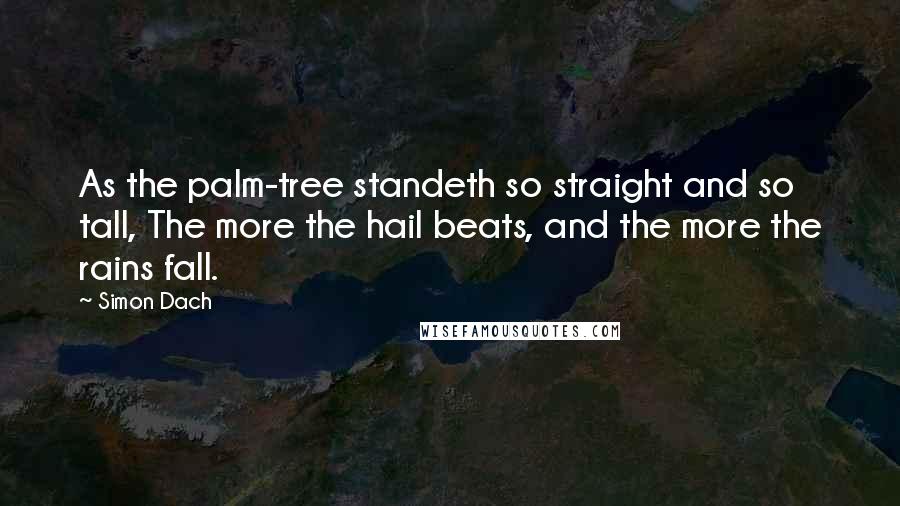 Simon Dach Quotes: As the palm-tree standeth so straight and so tall, The more the hail beats, and the more the rains fall.