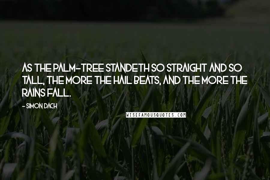 Simon Dach Quotes: As the palm-tree standeth so straight and so tall, The more the hail beats, and the more the rains fall.