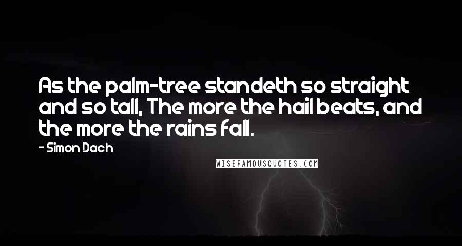 Simon Dach Quotes: As the palm-tree standeth so straight and so tall, The more the hail beats, and the more the rains fall.