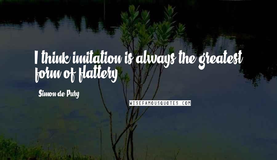 Simon De Pury Quotes: I think imitation is always the greatest form of flattery.