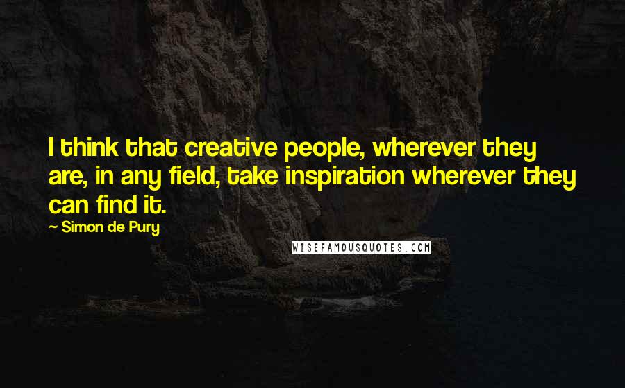 Simon De Pury Quotes: I think that creative people, wherever they are, in any field, take inspiration wherever they can find it.