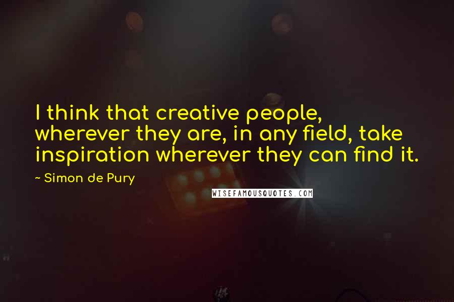 Simon De Pury Quotes: I think that creative people, wherever they are, in any field, take inspiration wherever they can find it.