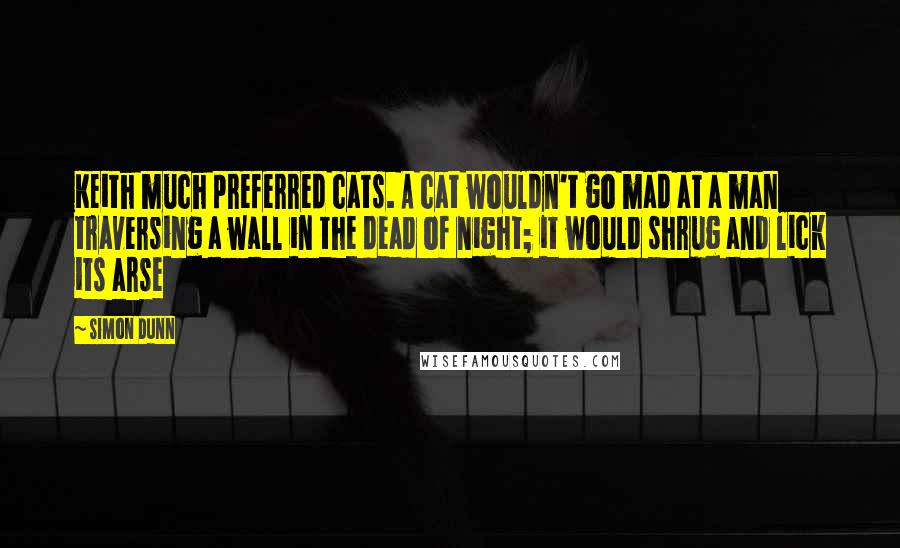 Simon Dunn Quotes: Keith much preferred cats. A cat wouldn't go mad at a man traversing a wall in the dead of night; it would shrug and lick its arse