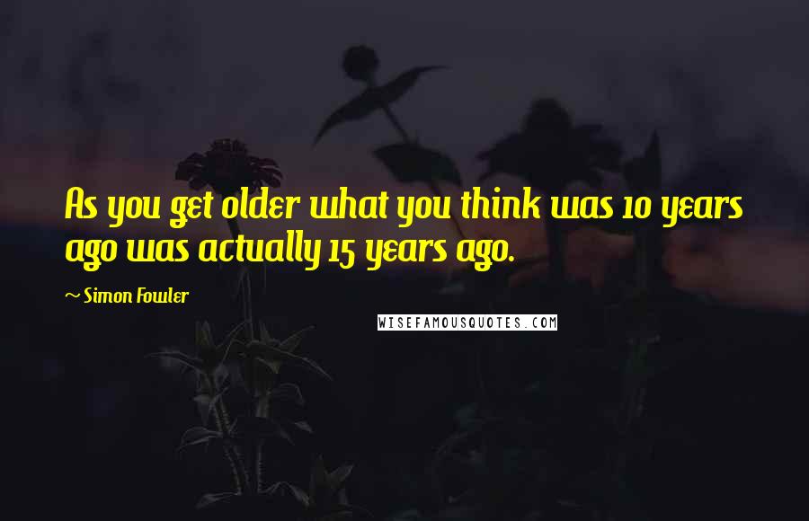 Simon Fowler Quotes: As you get older what you think was 10 years ago was actually 15 years ago.