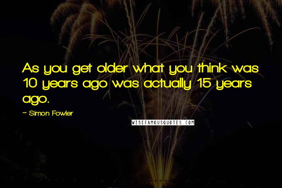 Simon Fowler Quotes: As you get older what you think was 10 years ago was actually 15 years ago.