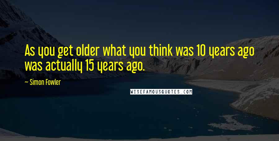 Simon Fowler Quotes: As you get older what you think was 10 years ago was actually 15 years ago.