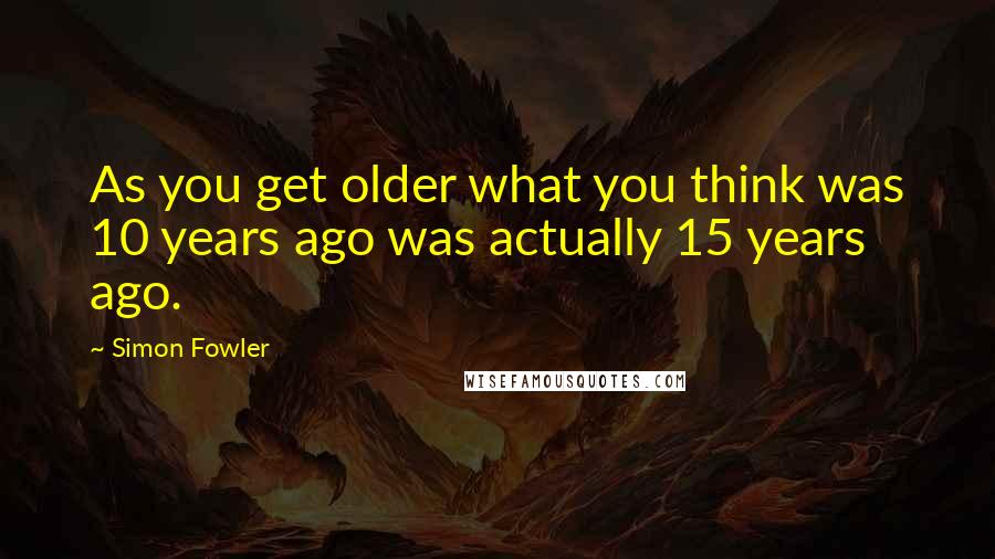 Simon Fowler Quotes: As you get older what you think was 10 years ago was actually 15 years ago.