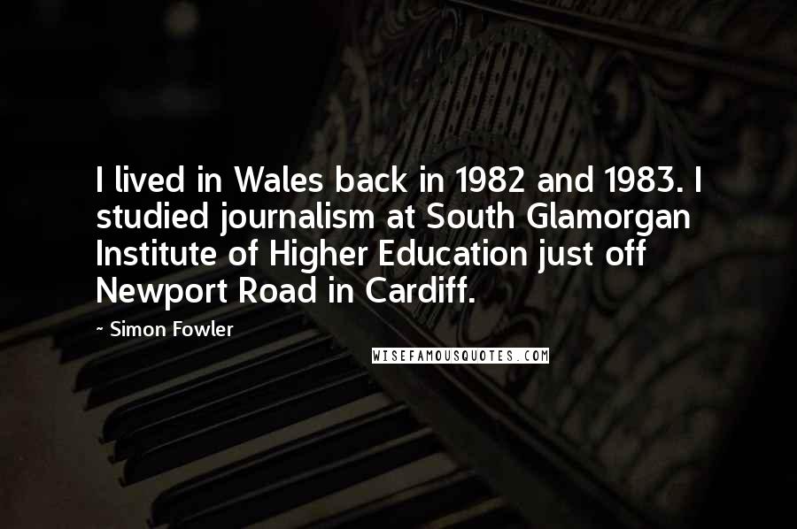Simon Fowler Quotes: I lived in Wales back in 1982 and 1983. I studied journalism at South Glamorgan Institute of Higher Education just off Newport Road in Cardiff.
