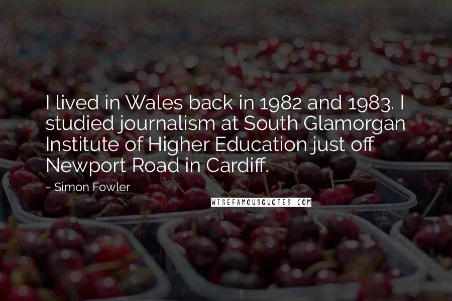 Simon Fowler Quotes: I lived in Wales back in 1982 and 1983. I studied journalism at South Glamorgan Institute of Higher Education just off Newport Road in Cardiff.