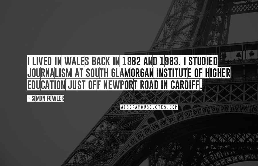 Simon Fowler Quotes: I lived in Wales back in 1982 and 1983. I studied journalism at South Glamorgan Institute of Higher Education just off Newport Road in Cardiff.