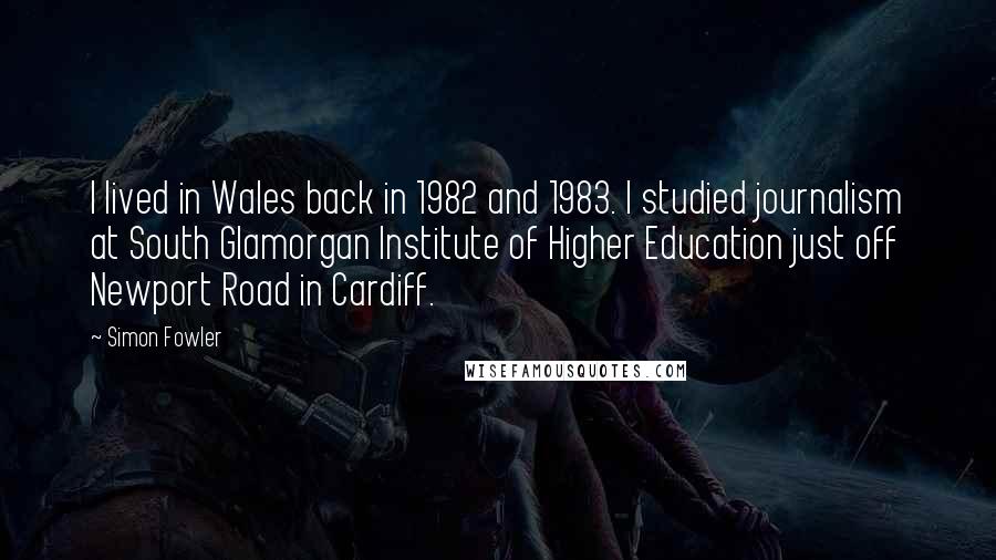 Simon Fowler Quotes: I lived in Wales back in 1982 and 1983. I studied journalism at South Glamorgan Institute of Higher Education just off Newport Road in Cardiff.