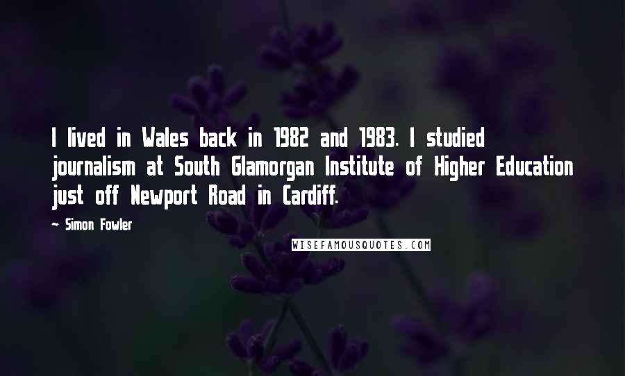 Simon Fowler Quotes: I lived in Wales back in 1982 and 1983. I studied journalism at South Glamorgan Institute of Higher Education just off Newport Road in Cardiff.