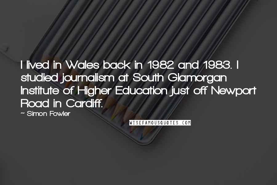 Simon Fowler Quotes: I lived in Wales back in 1982 and 1983. I studied journalism at South Glamorgan Institute of Higher Education just off Newport Road in Cardiff.